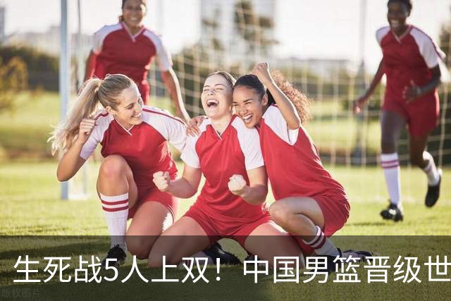 生死战5人上双！中国男篮晋级世预赛第二阶段